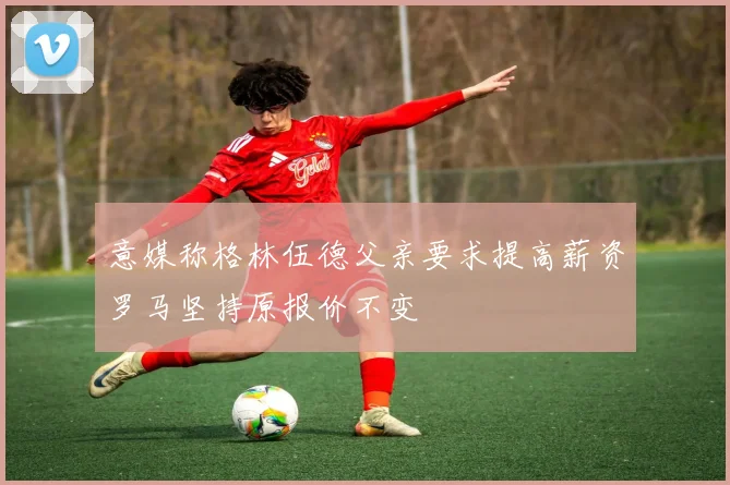 意媒称格林伍德父亲要求提高薪资罗马坚持原报价不变
