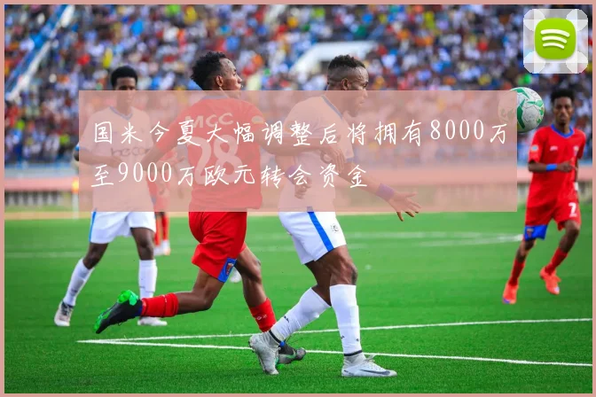 国米今夏大幅调整后将拥有8000万至9000万欧元转会资金