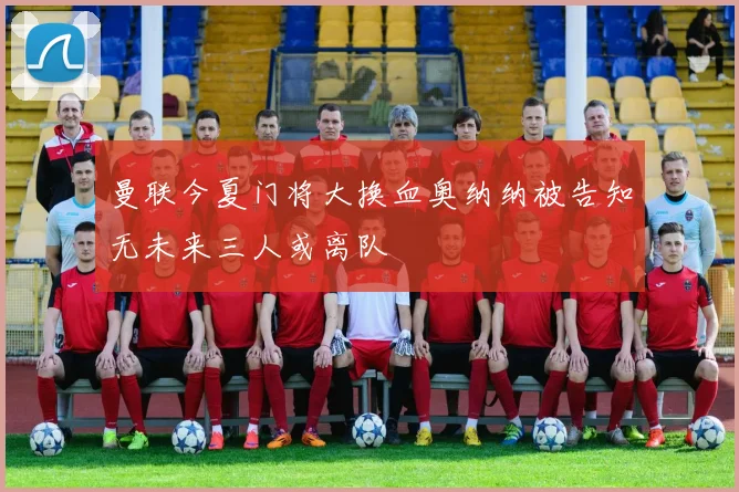 曼联今夏门将大换血奥纳纳被告知无未来三人或离队