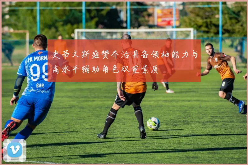 史蒂文斯盛赞乔治具备领袖能力与高水平辅助角色双重素质