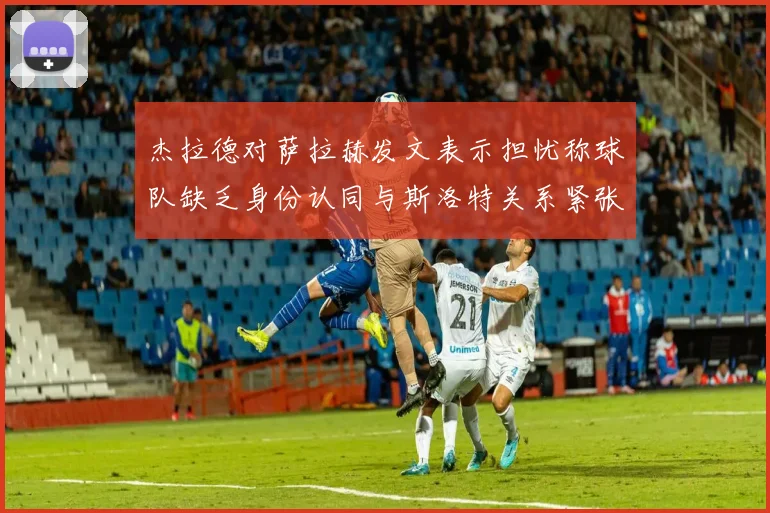 杰拉德对萨拉赫发文表示担忧称球队缺乏身份认同与斯洛特关系紧张