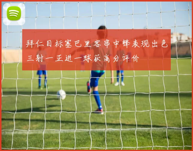 拜仁目标塞巴里客串中锋表现出色三射一正进一球获高分评价