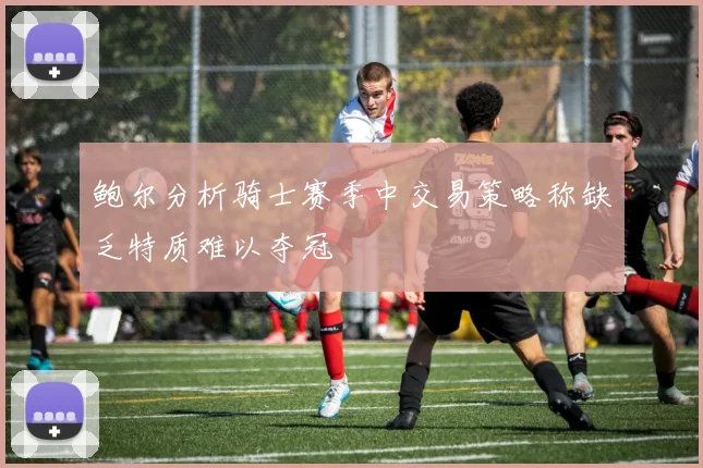 鲍尔分析骑士赛季中交易策略称缺乏特质难以夺冠