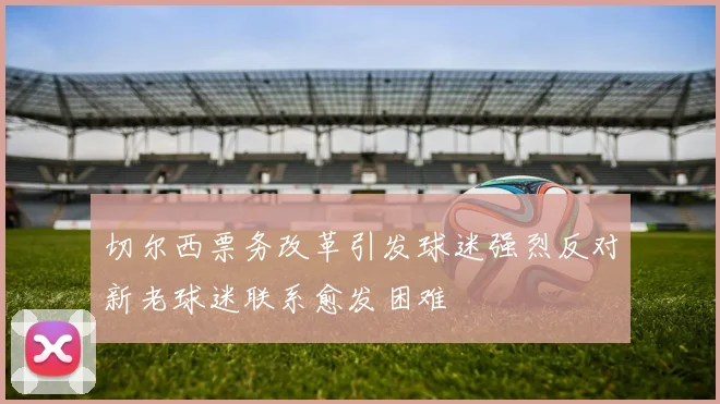 切尔西票务改革引发球迷强烈反对新老球迷联系愈发困难
