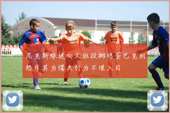 尼克斯球迷向文班投掷鸡蛋巴克利怒斥其为懦夫行为不堪入目