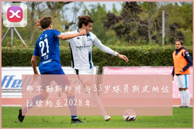 那不勒斯即将与33岁球员斯皮纳佐拉续约至2028年