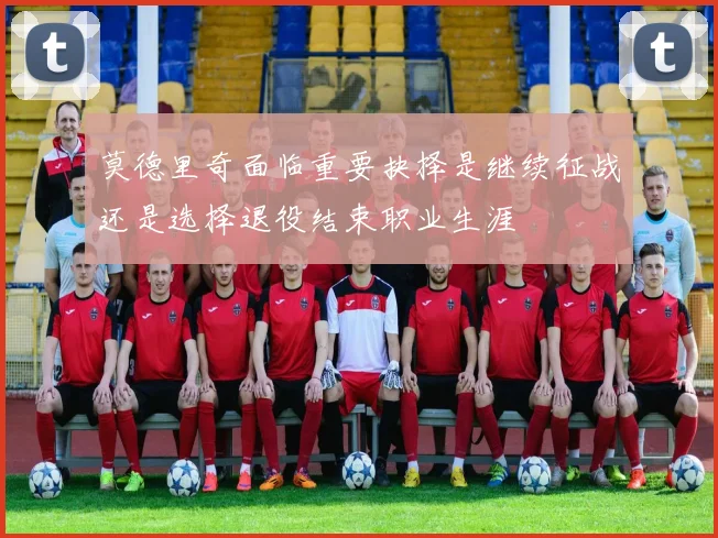 莫德里奇面临重要抉择是继续征战还是选择退役结束职业生涯