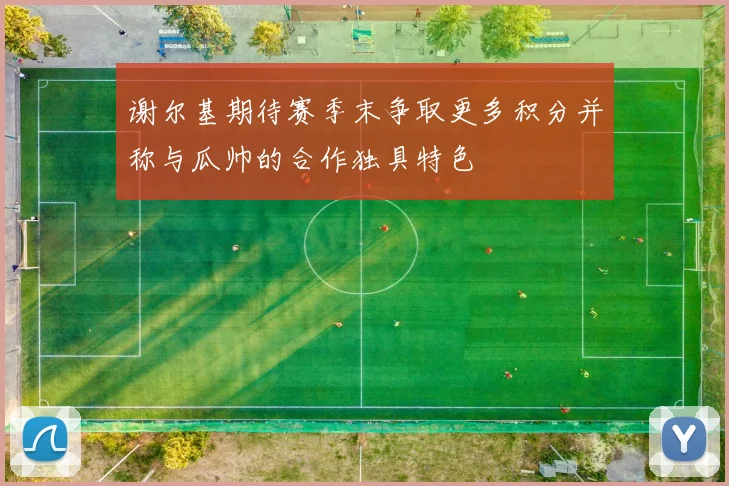 谢尔基期待赛季末争取更多积分并称与瓜帅的合作独具特色